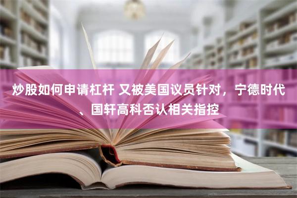 炒股如何申请杠杆 又被美国议员针对，宁德时代、国轩高科否认相关指控