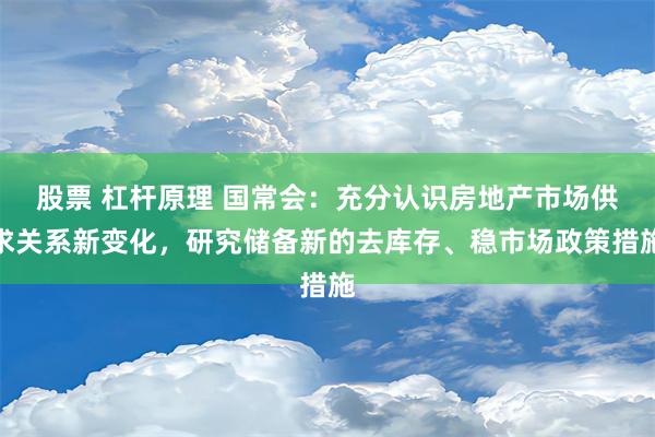 股票 杠杆原理 国常会：充分认识房地产市场供求关系新变化，研究储备新的去库存、稳市场政策措施