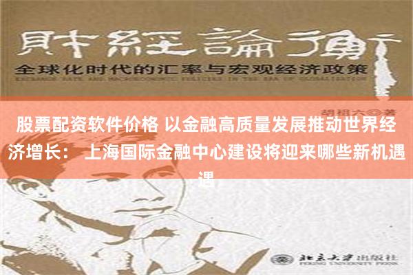 股票配资软件价格 以金融高质量发展推动世界经济增长： 上海国际金融中心建设将迎来哪些新机遇