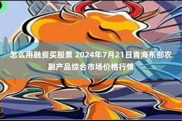 怎么用融资买股票 2024年7月21日青海东部农副产品综合市场价格行情