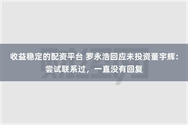 收益稳定的配资平台 罗永浩回应未投资董宇辉：尝试联系过，一直没有回复