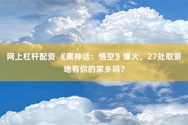 网上杠杆配资 《黑神话：悟空》爆火，27处取景地有你的家乡吗？