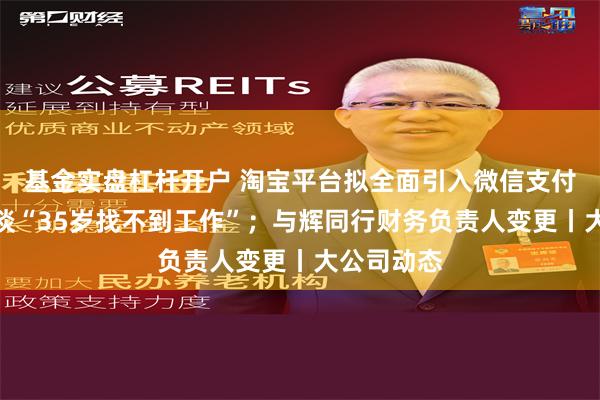 基金实盘杠杆开户 淘宝平台拟全面引入微信支付；董明珠谈“35岁找不到工作”；与辉同行财务负责人变更丨大公司动态