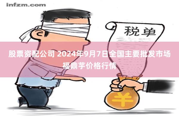 股票资配公司 2024年9月7日全国主要批发市场福鼎芋价格行情