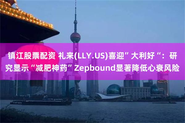 镇江股票配资 礼来(LLY.US)喜迎”大利好“：研究显示“减肥神药”Zepbound显著降低心衰风险