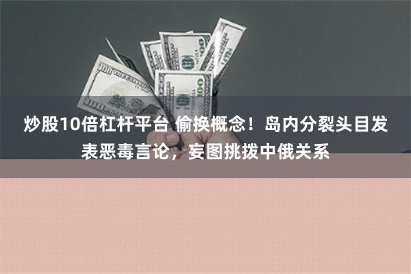 炒股10倍杠杆平台 偷换概念！岛内分裂头目发表恶毒言论，妄图挑拨中俄关系