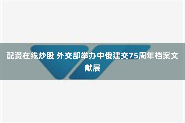 配资在线炒股 外交部举办中俄建交75周年档案文献展