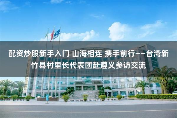 配资炒股新手入门 山海相连 携手前行——台湾新竹县村里长代表团赴遵义参访交流