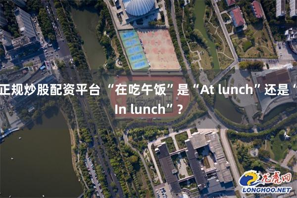 正规炒股配资平台 “在吃午饭”是“At lunch”还是“In lunch”？