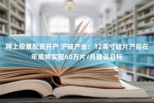 网上股票配资开户 沪硅产业：12英寸硅片产能在年底将实现60万片/月建设目标