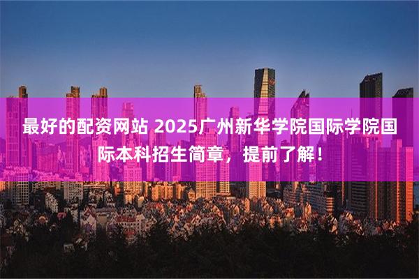 最好的配资网站 2025广州新华学院国际学院国际本科招生简章，提前了解！