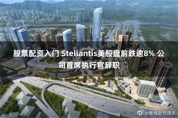 股票配资入门 Stellantis美股盘前跌逾8% 公司首席执行官辞职