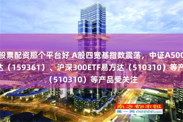 股票配资那个平台好 A股四宽基指数震荡，中证A500ETF易方达（159361）、沪深300ETF易方达（510310）等产品受关注