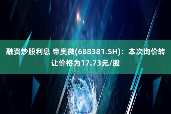 融资炒股利息 帝奥微(688381.SH)：本次询价转让价格为17.73元/股