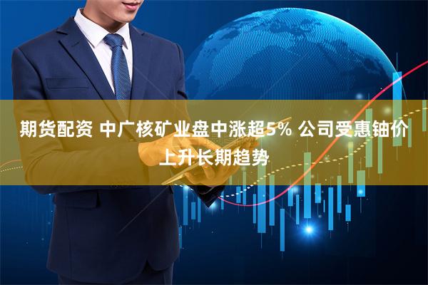 期货配资 中广核矿业盘中涨超5% 公司受惠铀价上升长期趋势