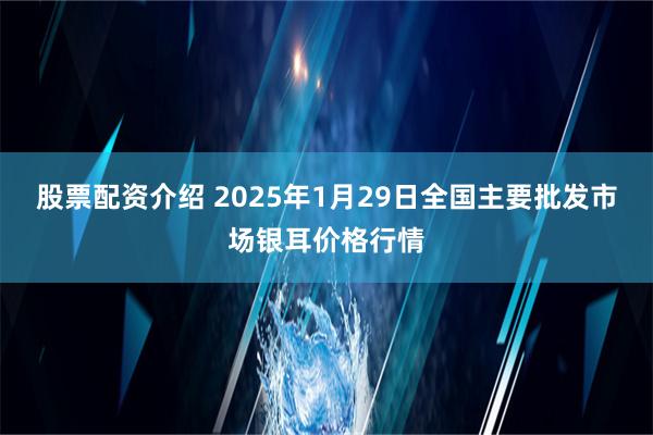 股票配资介绍 2025年1月29日全国主要批发市场银耳价格行情